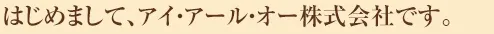はじめまして、アイ・アール・オー株式会社です